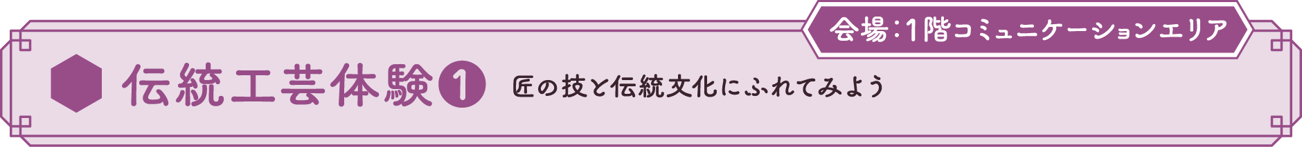 伝統工芸体験❶ 匠の技と伝統文化にふれてみよう 会場：1Fコミュニケーションエリア