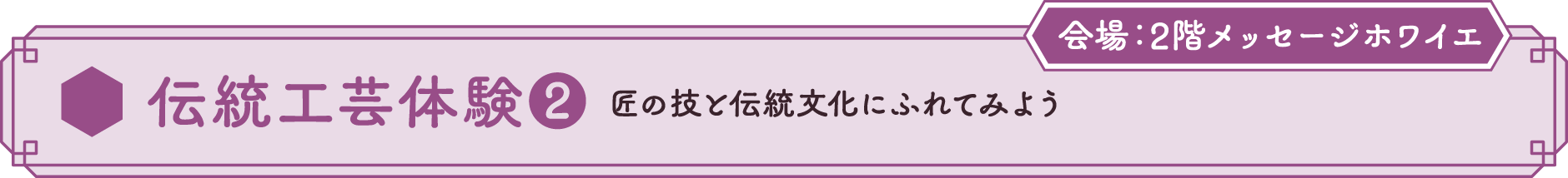 伝統工芸体験❷ 匠の技と伝統文化にふれてみよう 会場：2Fメッセージホワイエ