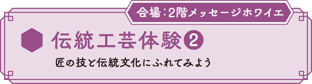 伝統工芸体験❷ 匠の技と伝統文化にふれてみよう 会場：2Fメッセージホワイエ