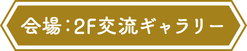 会場：2F 交流ギャラリー